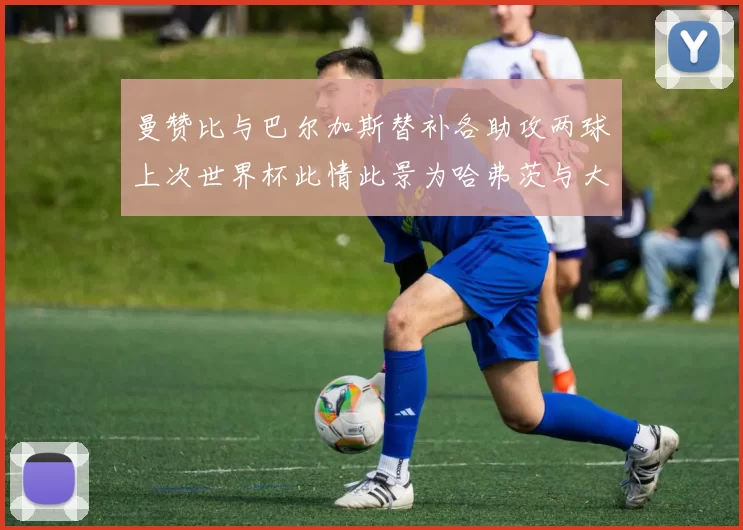 曼赞比与巴尔加斯替补各助攻两球上次世界杯此情此景为哈弗茨与大菲尔
