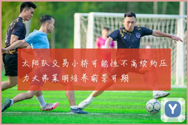 太阳队交易小桥可能性不高续约压力大弗莱明培养前景可期