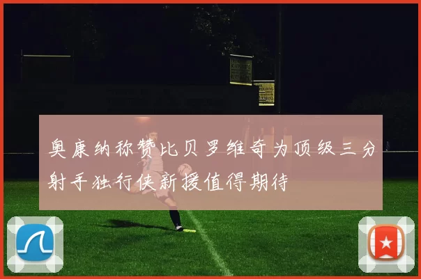 奥康纳称赞比贝罗维奇为顶级三分射手独行侠新援值得期待