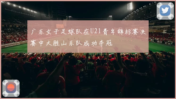 广东女子足球队在U21青年锦标赛决赛中大胜山东队成功夺冠