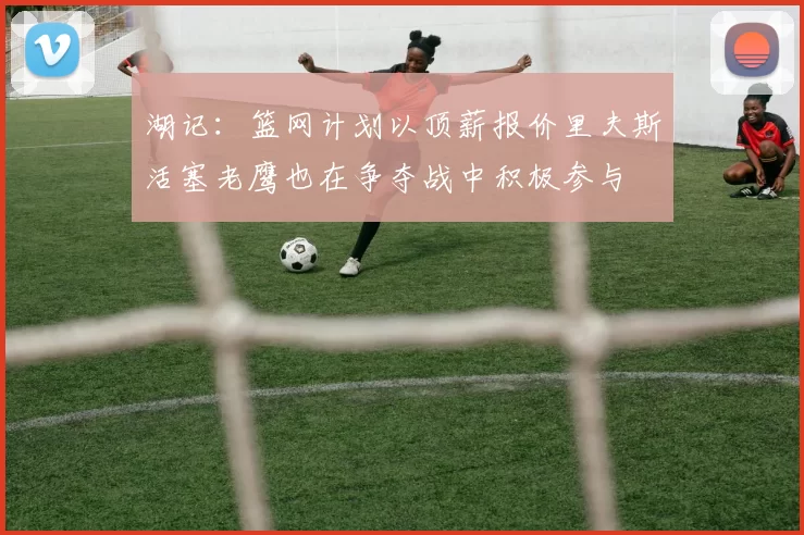湖记：篮网计划以顶薪报价里夫斯活塞老鹰也在争夺战中积极参与