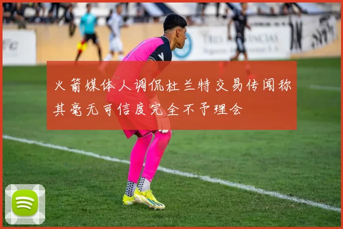 火箭媒体人调侃杜兰特交易传闻称其毫无可信度完全不予理会