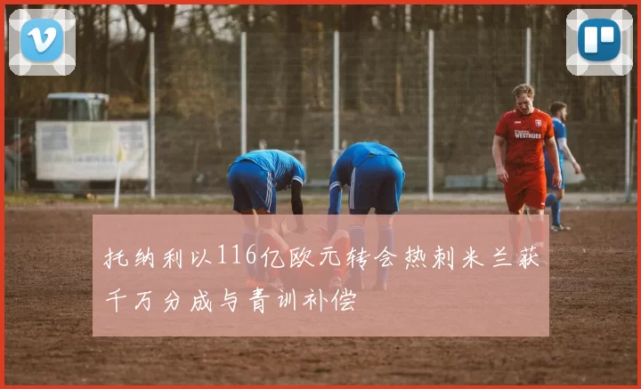 托纳利以116亿欧元转会热刺米兰获千万分成与青训补偿