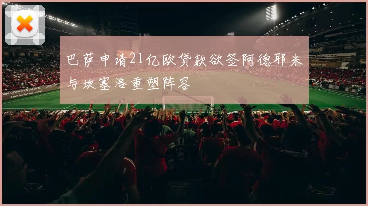 巴萨申请21亿欧贷款欲签阿德耶米与坎塞洛重塑阵容