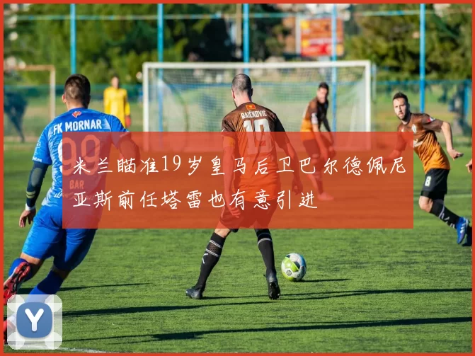 米兰瞄准19岁皇马后卫巴尔德佩尼亚斯前任塔雷也有意引进