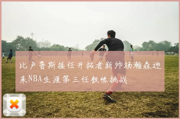 比卢普斯接任开拓者新帅杨瀚森迎来NBA生涯第三任教练挑战