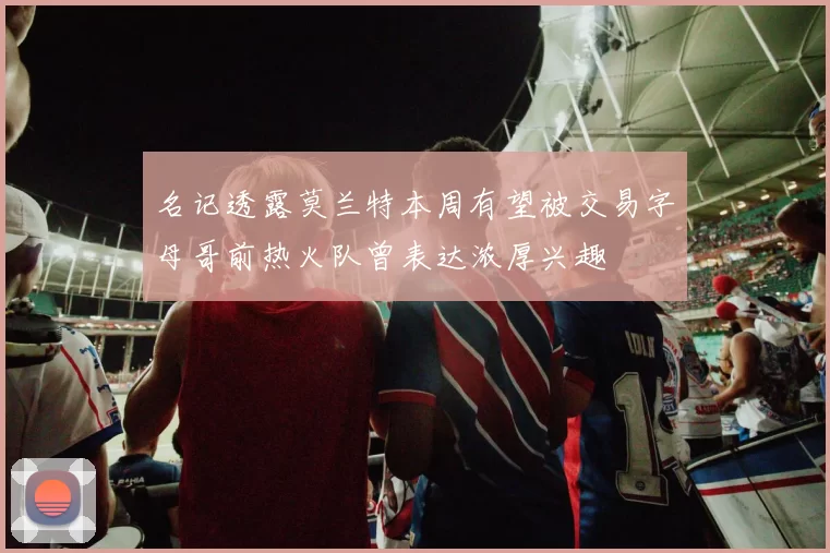 名记透露莫兰特本周有望被交易字母哥前热火队曾表达浓厚兴趣