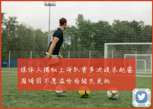 媒体人揭秘上海队曾多次追求赵睿周琦因不愿溢价而错失良机