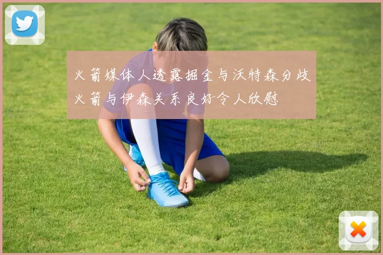 火箭媒体人透露掘金与沃特森分歧火箭与伊森关系良好令人欣慰