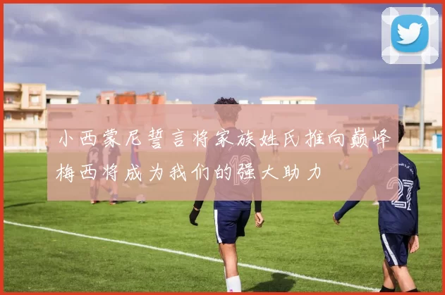 小西蒙尼誓言将家族姓氏推向巅峰梅西将成为我们的强大助力