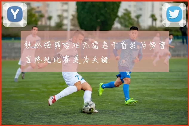 铁林强调哈珀无需急于首发马努曾言终结比赛更为关键