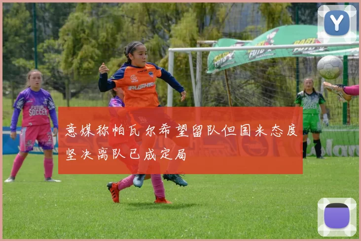 意媒称帕瓦尔希望留队但国米态度坚决离队已成定局